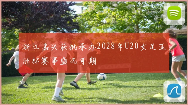 浙江嘉兴获批承办2028年U20女足亚洲杯赛事盛况可期