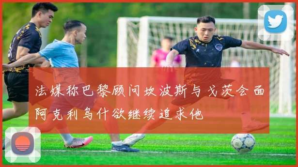 法媒称巴黎顾问坎波斯与戈茨会面阿克利乌什欲继续追求他