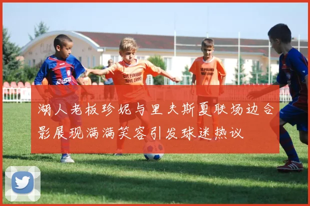 湖人老板珍妮与里夫斯夏联场边合影展现满满笑容引发球迷热议