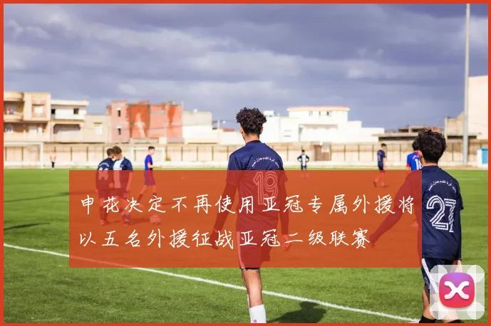 申花决定不再使用亚冠专属外援将以五名外援征战亚冠二级联赛