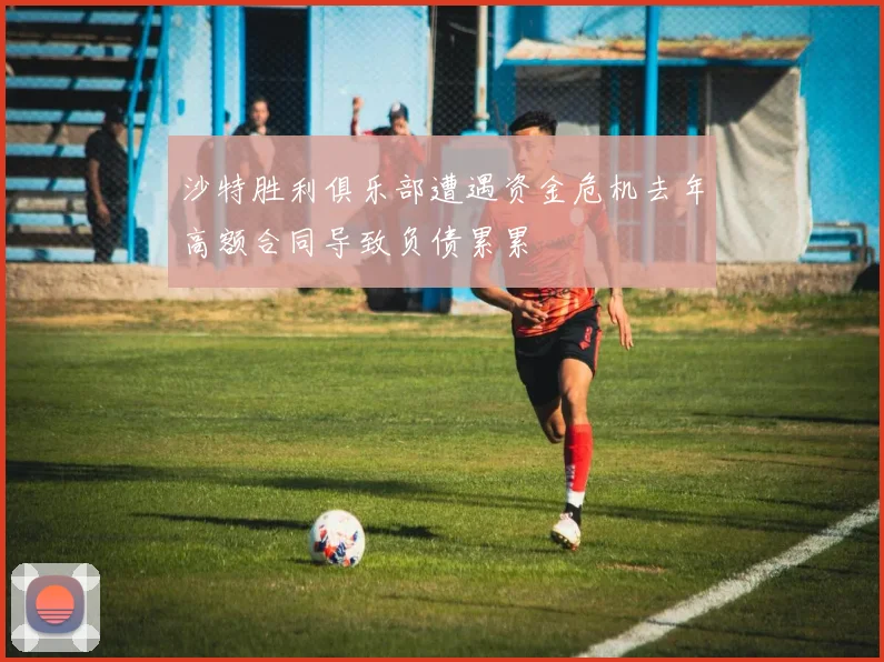 沙特胜利俱乐部遭遇资金危机去年高额合同导致负债累累